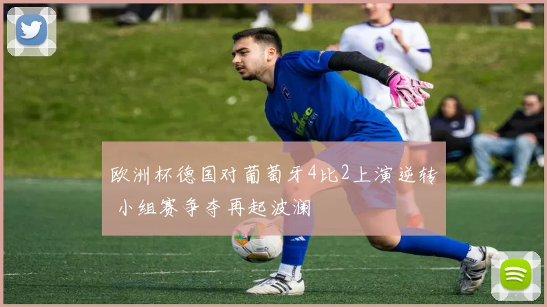 欧洲杯德国对葡萄牙4比2上演逆转 小组赛争夺再起波澜