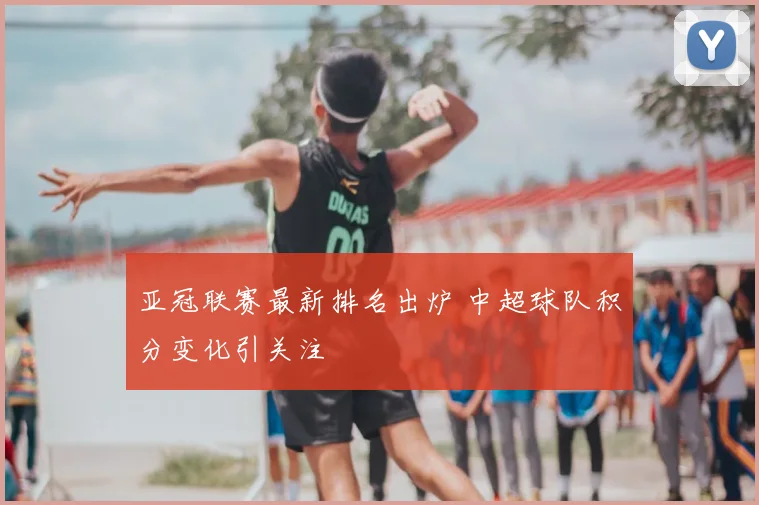 亚冠联赛最新排名出炉 中超球队积分变化引关注