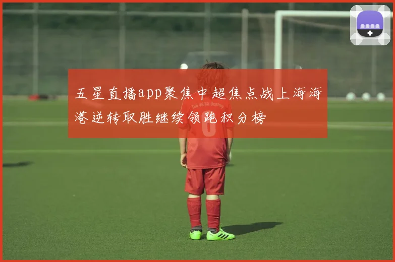 五星直播app聚焦中超焦点战上海海港逆转取胜继续领跑积分榜