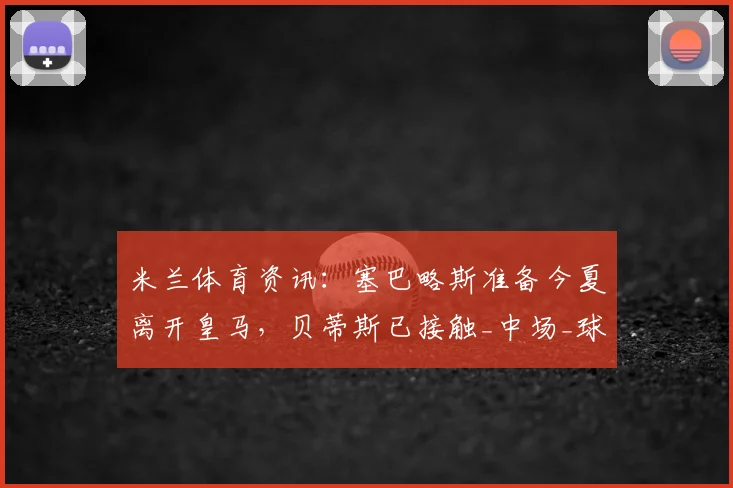 米兰体育资讯:塞巴略斯准备今夏离开皇马,贝蒂斯已接触_中场_球员_双方
