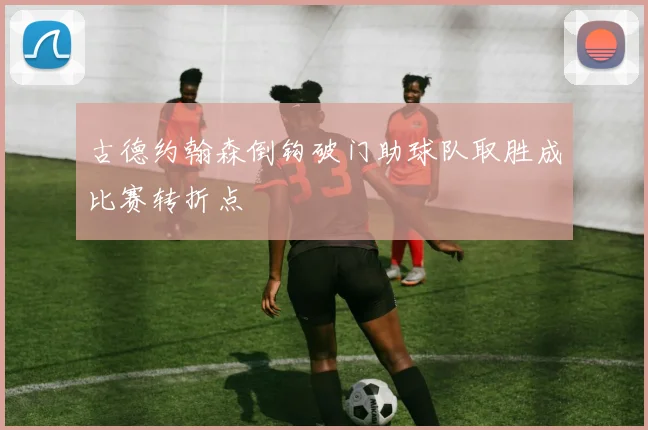 古德约翰森倒钩破门助球队取胜成比赛转折点