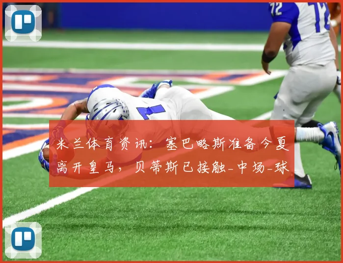 米兰体育资讯:塞巴略斯准备今夏离开皇马,贝蒂斯已接触_中场_球员_双方