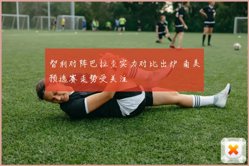 智利对阵巴拉圭实力对比出炉 南美预选赛走势受关注