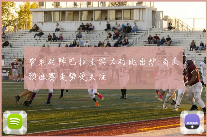 智利对阵巴拉圭实力对比出炉 南美预选赛走势受关注