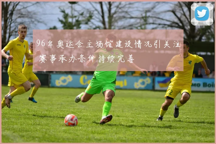 96年奥运会主场馆建设情况引关注 赛事承办条件持续完善