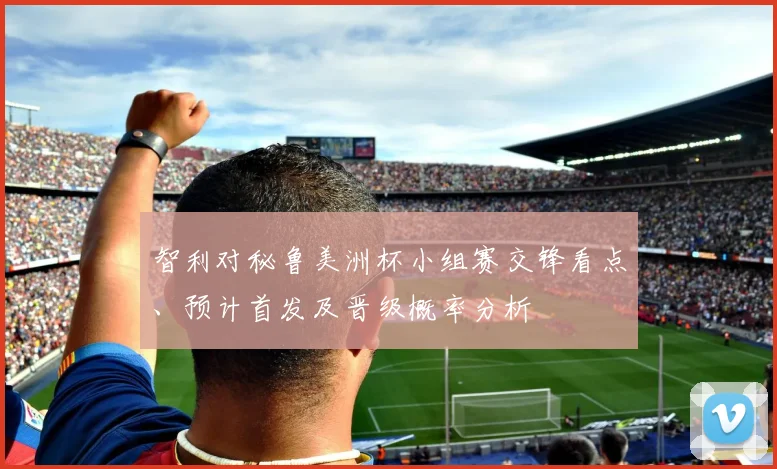 智利对秘鲁美洲杯小组赛交锋看点、预计首发及晋级概率分析