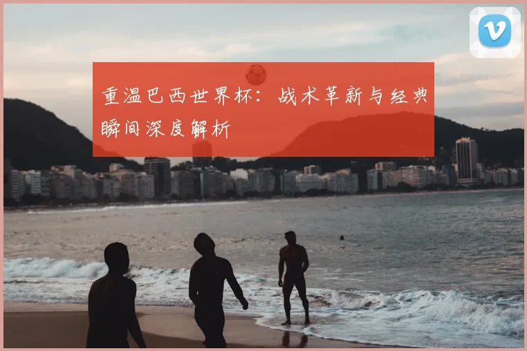 重温巴西世界杯:战术革新与经典瞬间深度解析